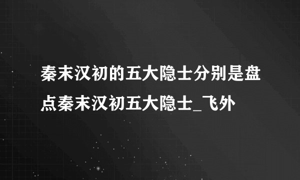 秦末汉初的五大隐士分别是盘点秦末汉初五大隐士_飞外
