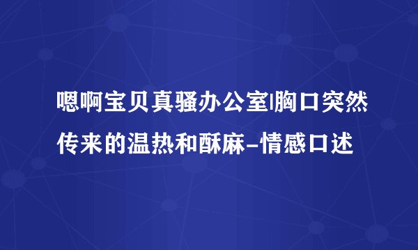 嗯啊宝贝真骚办公室|胸口突然传来的温热和酥麻-情感口述