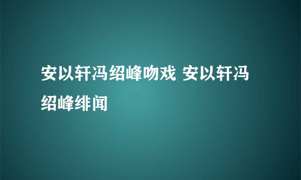 安以轩冯绍峰吻戏 安以轩冯绍峰绯闻