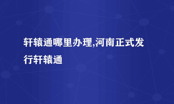 轩辕通哪里办理,河南正式发行轩辕通