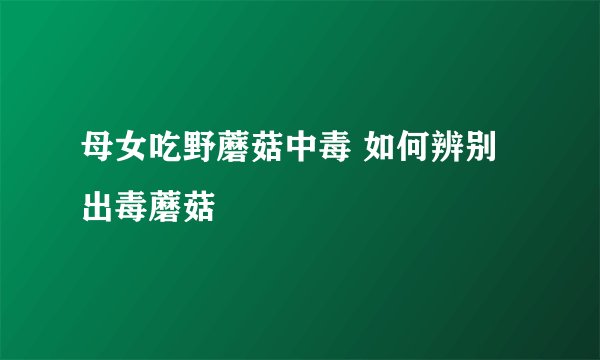 母女吃野蘑菇中毒 如何辨别出毒蘑菇