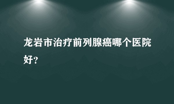 龙岩市治疗前列腺癌哪个医院好？
