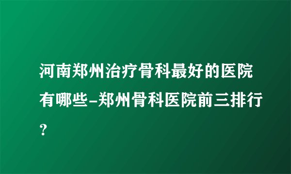 河南郑州治疗骨科最好的医院有哪些-郑州骨科医院前三排行？