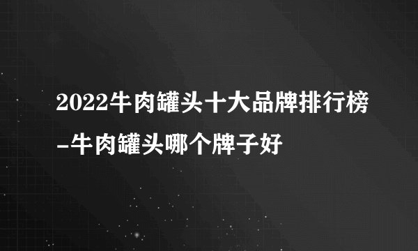 2022牛肉罐头十大品牌排行榜-牛肉罐头哪个牌子好