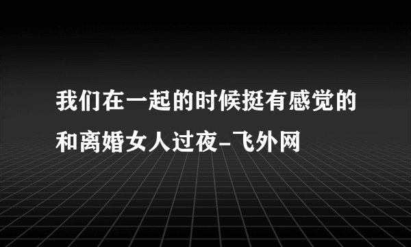 我们在一起的时候挺有感觉的和离婚女人过夜-飞外网