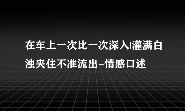 在车上一次比一次深入|灌满白浊夹住不准流出-情感口述