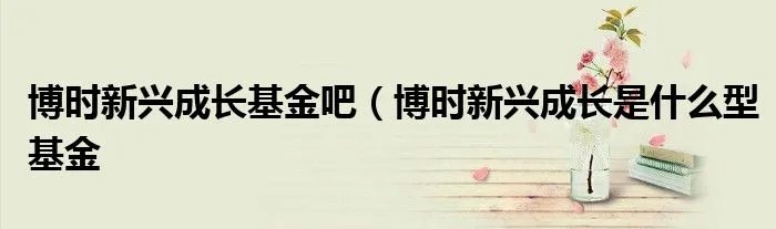 博时新兴成长基金吧（博时新兴成长是什么型基金