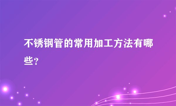 不锈钢管的常用加工方法有哪些？