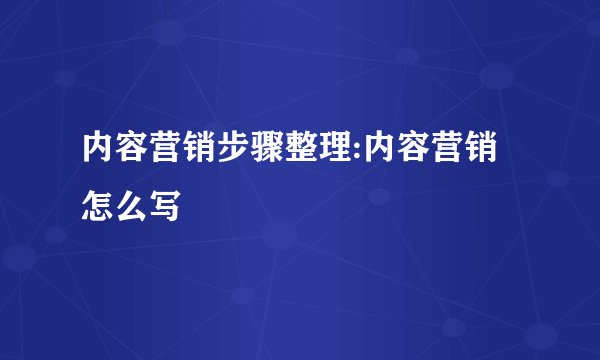 内容营销步骤整理:内容营销怎么写