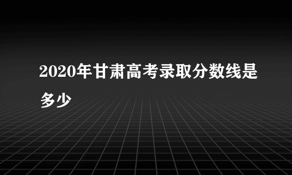 2020年甘肃高考录取分数线是多少