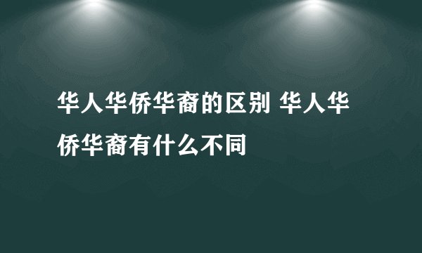 华人华侨华裔的区别 华人华侨华裔有什么不同