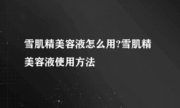 雪肌精美容液怎么用?雪肌精美容液使用方法