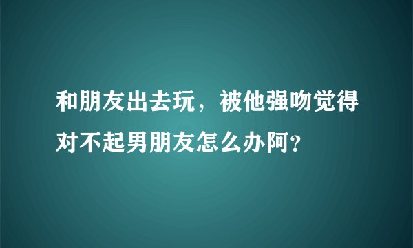 和朋友出去玩,被他强吻觉得对不起男朋友怎么办阿?