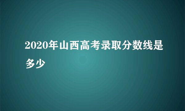 2020年山西高考录取分数线是多少