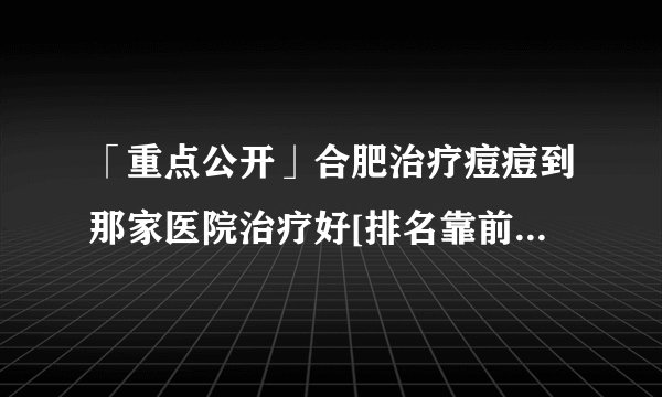 「重点公开」合肥治疗痘痘到那家医院治疗好[排名靠前]合肥治青春痘排行榜