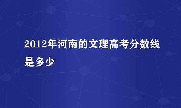 2012年河南的文理高考分数线是多少