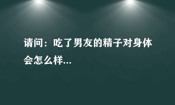 请问：吃了男友的精子对身体会怎么样...