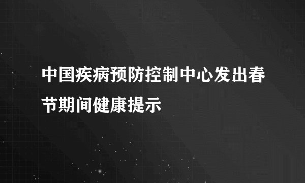中国疾病预防控制中心发出春节期间健康提示