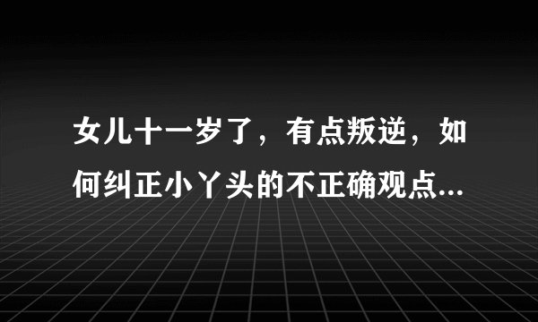 女儿十一岁了，有点叛逆，如何纠正小丫头的不正确观点？请指教！