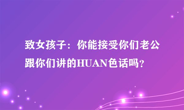 致女孩子：你能接受你们老公跟你们讲的HUAN色话吗？