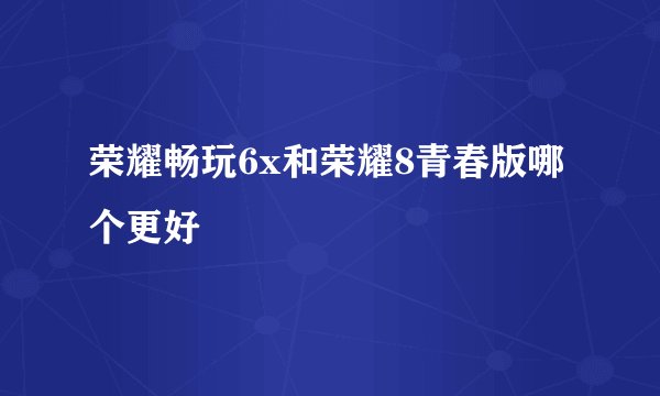 荣耀畅玩6x和荣耀8青春版哪个更好