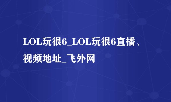 LOL玩很6_LOL玩很6直播、视频地址_飞外网