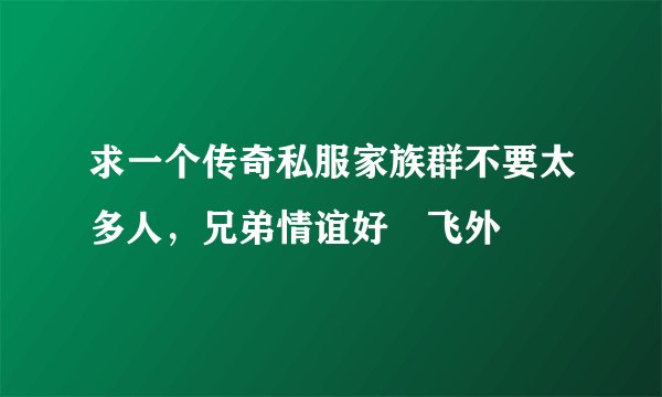 求一个传奇私服家族群不要太多人,兄弟情谊好–飞外