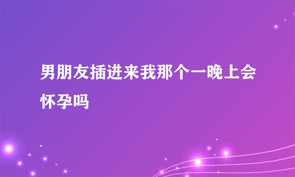 男朋友插进来我那个一晚上会怀孕吗