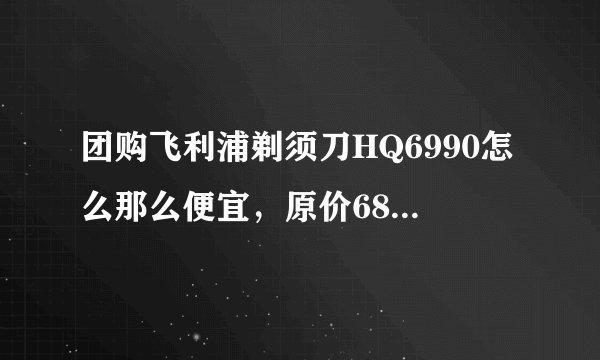 团购飞利浦剃须刀HQ6990怎么那么便宜，原价680 现价99 是真的么