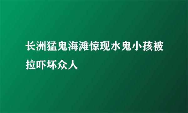 长洲猛鬼海滩惊现水鬼小孩被拉吓坏众人