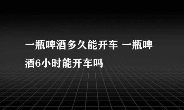 一瓶啤酒多久能开车 一瓶啤酒6小时能开车吗