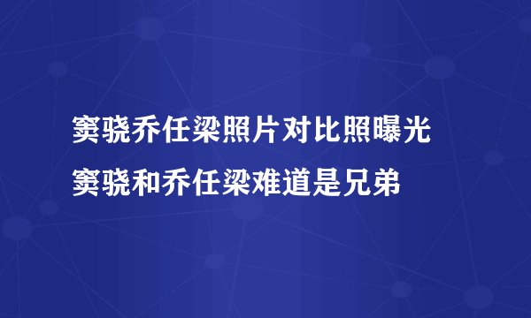 窦骁乔任梁照片对比照曝光 窦骁和乔任梁难道是兄弟