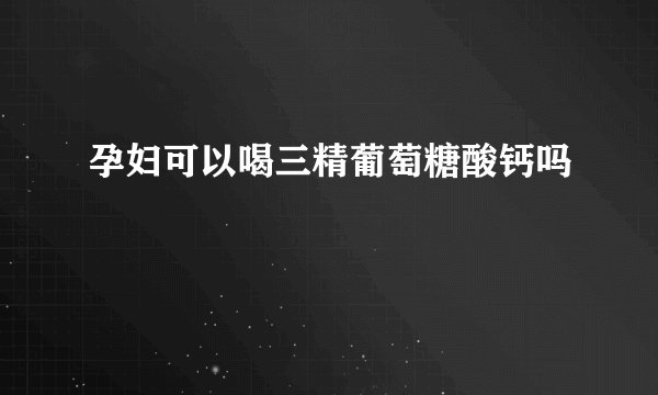 孕妇可以喝三精葡萄糖酸钙吗