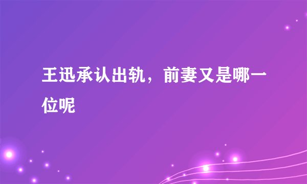 王迅承认出轨，前妻又是哪一位呢