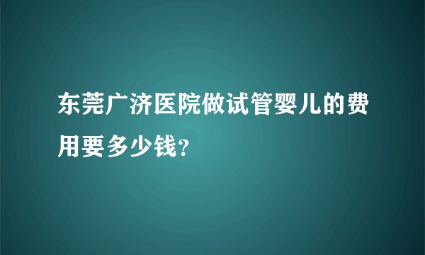 东莞广济医院做试管婴儿的费用要多少钱？