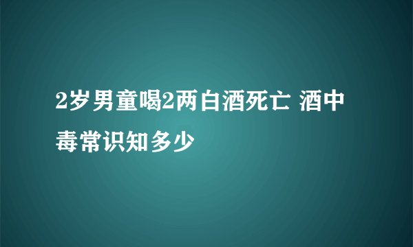 2岁男童喝2两白酒死亡 酒中毒常识知多少