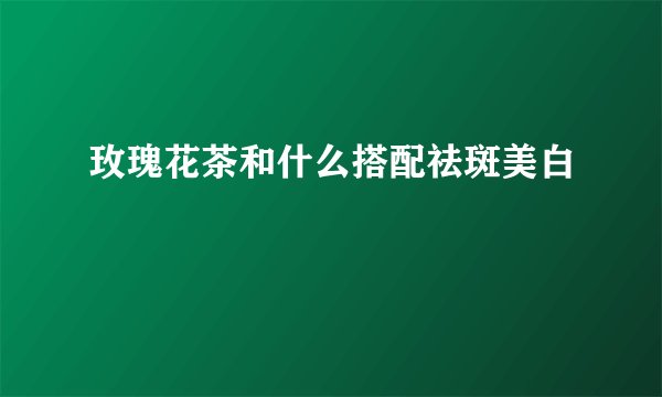 玫瑰花茶和什么搭配祛斑美白
