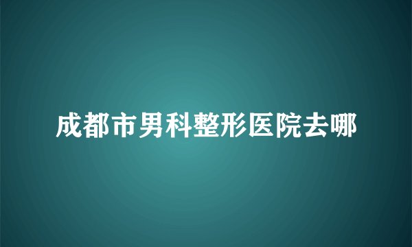 成都市男科整形医院去哪