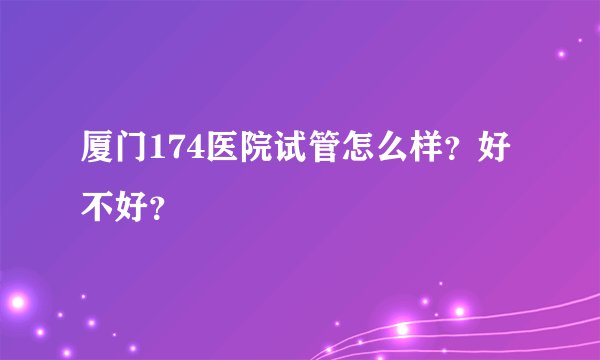 厦门174医院试管怎么样？好不好？