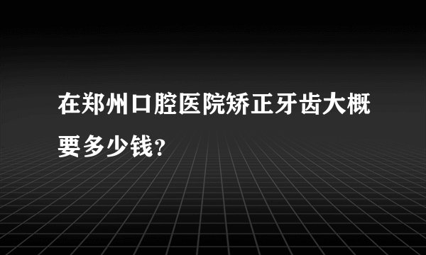 在郑州口腔医院矫正牙齿大概要多少钱？