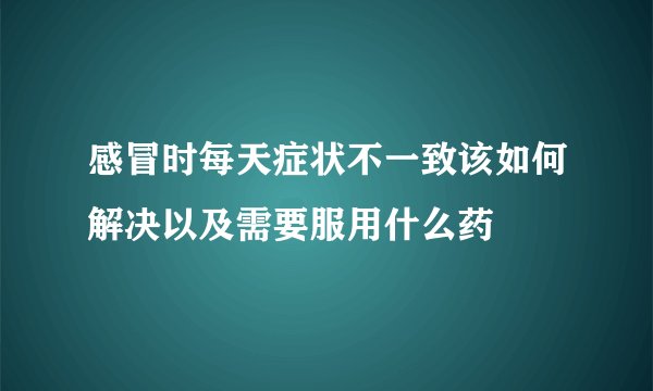 感冒时每天症状不一致该如何解决以及需要服用什么药