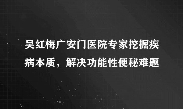 吴红梅广安门医院专家挖掘疾病本质,解决功能性便秘难题