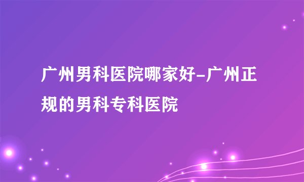 广州男科医院哪家好-广州正规的男科专科医院