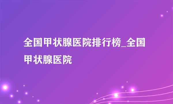 全国甲状腺医院排行榜_全国甲状腺医院