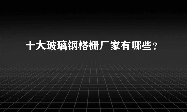 十大玻璃钢格栅厂家有哪些?