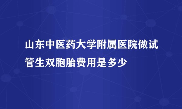 山东中医药大学附属医院做试管生双胞胎费用是多少