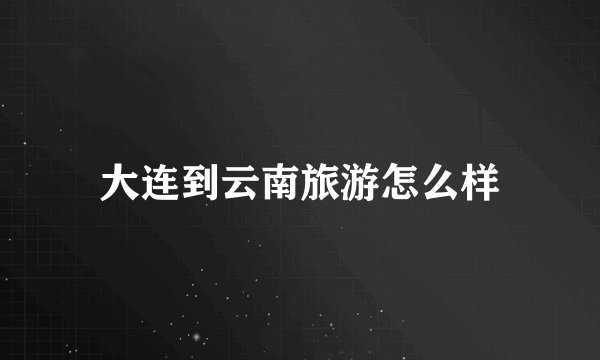 大连到云南旅游怎么样
