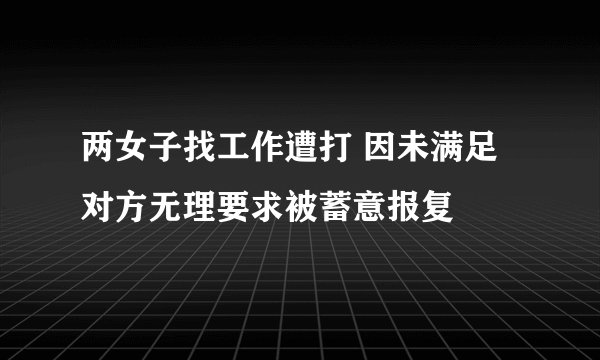 两女子找工作遭打 因未满足对方无理要求被蓄意报复