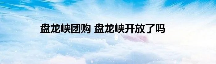 盘龙峡团购 盘龙峡开放了吗