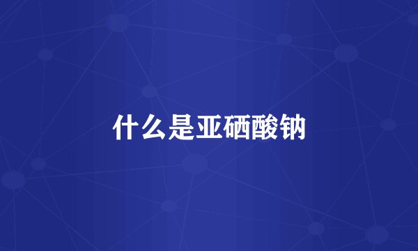 什么是亚硒酸钠